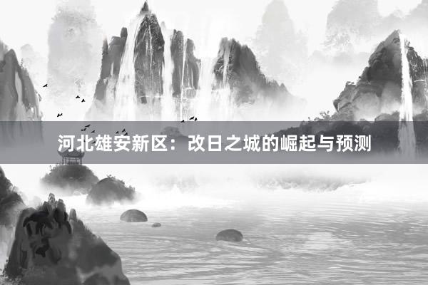 河北雄安新区：改日之城的崛起与预测