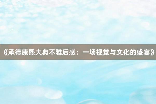 《承德康熙大典不雅后感：一场视觉与文化的盛宴》