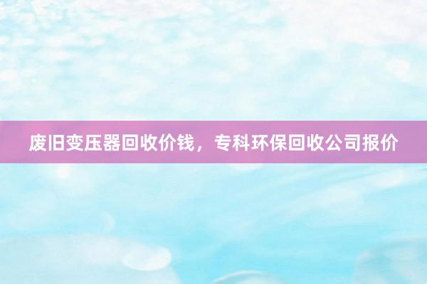 废旧变压器回收价钱，专科环保回收公司报价