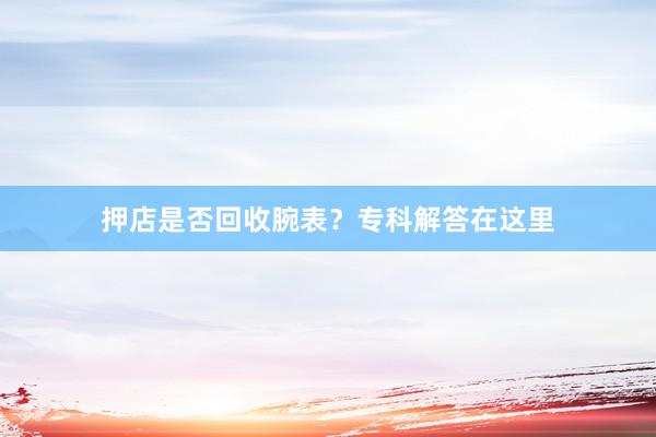 押店是否回收腕表？专科解答在这里